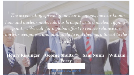 

‘ The accelerating spread of nuclear weapons, nuclear know-how and nuclear materials has brought us to a nuclear tipping-point….. We call  for a global effort to reduce reliance on nuclear weapons… and ultimately to end them as a threat to the world.’


Henry Kissinger     George Shultz         Sam Nunn     William Perry
Wall Street Journal 
January 15, 2008
