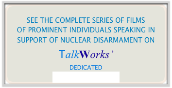 
SEE THE COMPLETE SERIES OF FILMS
OF PROMINENT INDIVIDUALS SPEAKING IN SUPPORT OF NUCLEAR DISARMAMENT ON
TalkWorks’
DEDICATED
YOUTUBE CHANNEL