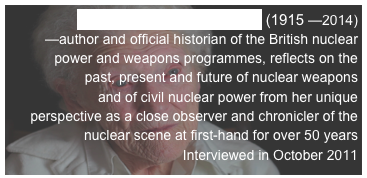 DR LORNA ARNOLD, OBE (1915 —2014)
—author and official historian of the British nuclear power and weapons programmes, reflects on the past, present and future of nuclear weapons
and of civil nuclear power from her unique
perspective as a close observer and chronicler of the nuclear scene at first-hand for over 50 years
Interviewed in October 2011 