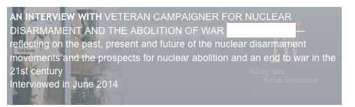 AN INTERVIEW WITH VETERAN CAMPAIGNER FOR NUCLEAR DISARMAMENT AND THE ABOLITION OF WAR BRUCE KENT—
reflecting on the past, present and future of the nuclear disarmament movements and the prospects for nuclear abolition and an end to war in the 21st century
Interviewed in June 2014                                                                                                                                                                                       